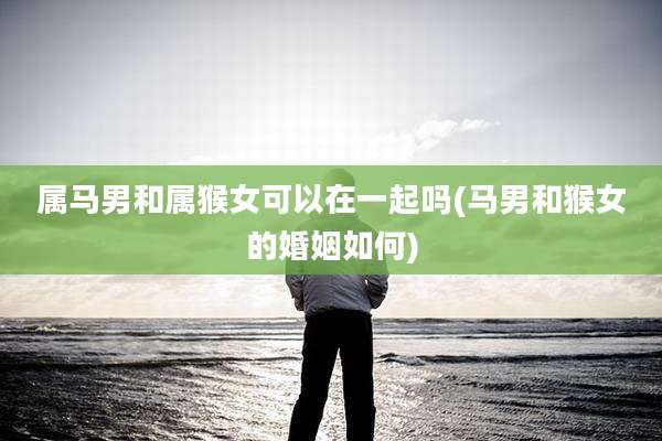 属马男和属猴女可以在一起吗(马男和猴女的婚姻如何)