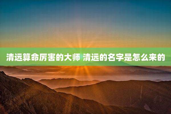 清远算命厉害的大师 清远的名字是怎么来的