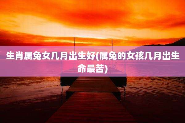 生肖属兔女几月出生好(属兔的女孩几月出生命最苦)