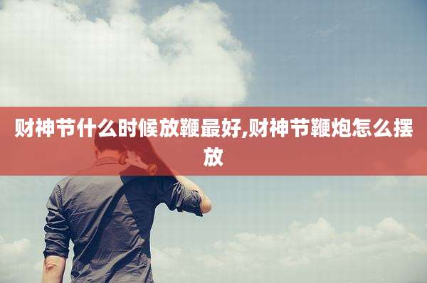 财神节什么时候放鞭最好,财神节鞭炮怎么摆放