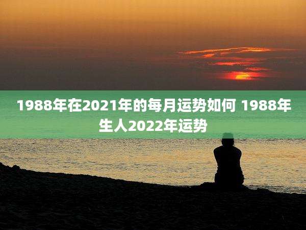 1988年在2021年的每月运势如何 1988年生人2022年运势