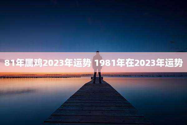 81年属鸡2023年运势 1981年在2023年运势