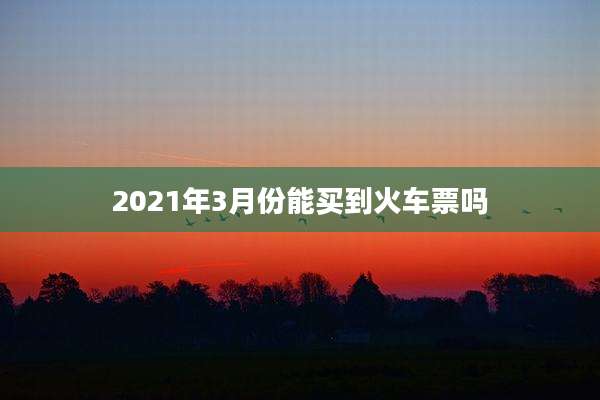 2021年3月份能买到火车票吗