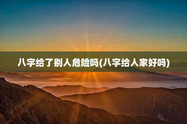 八字给了别人危险吗(八字给人家好吗)