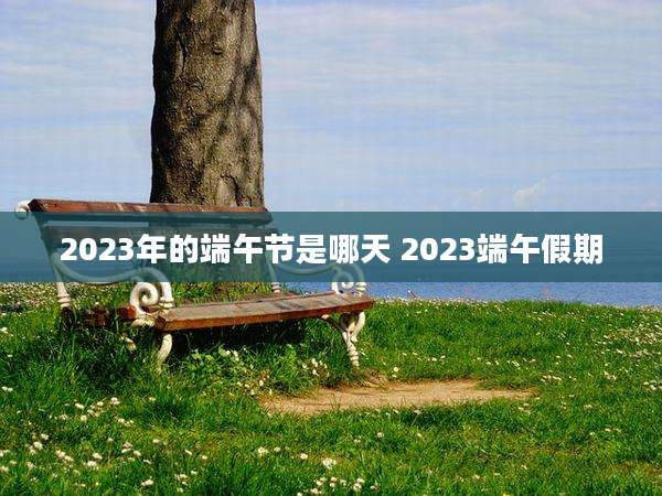 2023年的端午节是哪天 2023端午假期