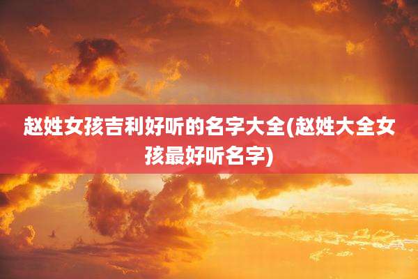 赵姓女孩吉利好听的名字大全(赵姓大全女孩最好听名字)
