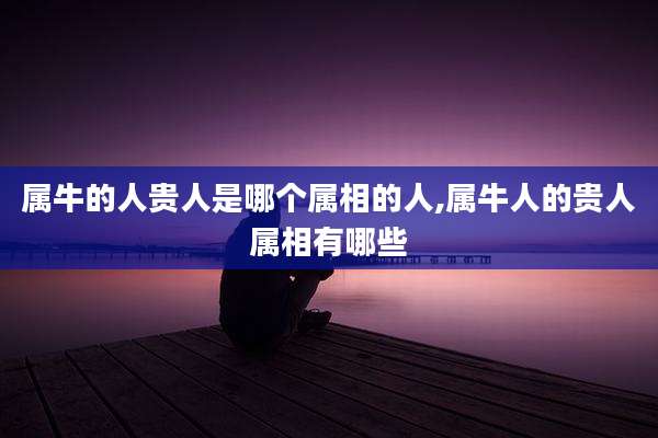 属牛的人贵人是哪个属相的人,属牛人的贵人属相有哪些