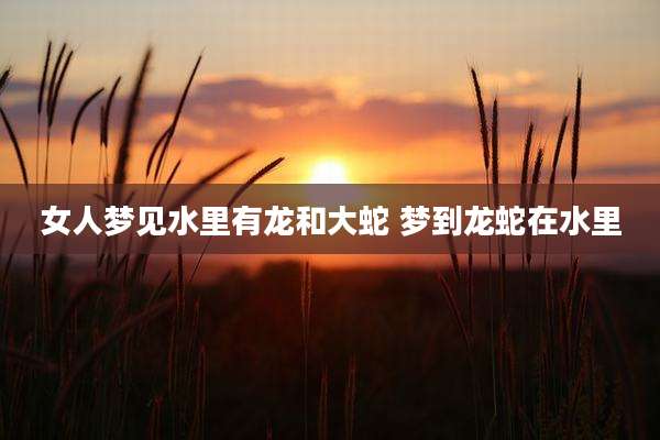女人梦见水里有龙和大蛇 梦到龙蛇在水里