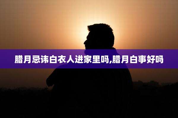 腊月忌讳白衣人进家里吗,腊月白事好吗