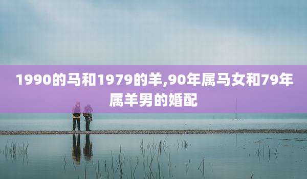 1990的马和1979的羊,90年属马女和79年属羊男的婚配