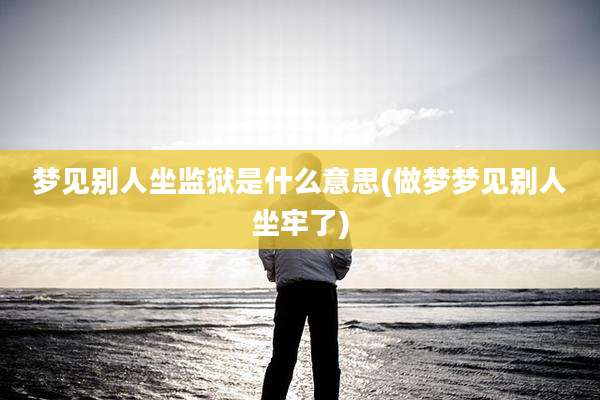 梦见别人坐监狱是什么意思(做梦梦见别人坐牢了)