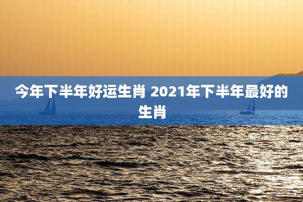 今年下半年好运生肖 2021年下半年最好的生肖