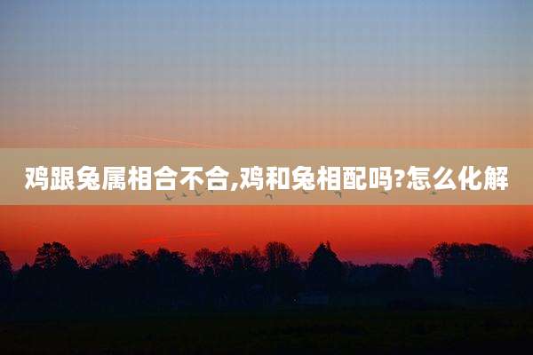 鸡跟兔属相合不合,鸡和兔相配吗?怎么化解