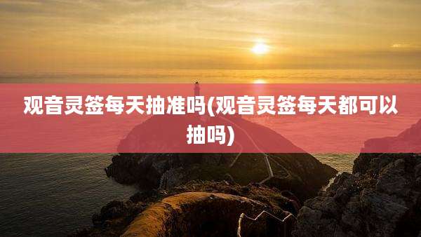 观音灵签每天抽准吗(观音灵签每天都可以抽吗)