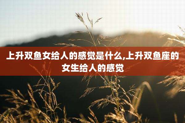 上升双鱼女给人的感觉是什么,上升双鱼座的女生给人的感觉