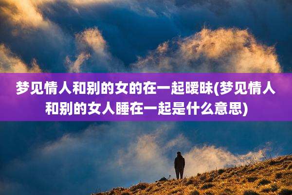 梦见情人和别的女的在一起暧昧(梦见情人和别的女人睡在一起是什么意思)
