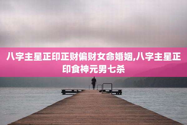 八字主星正印正财偏财女命婚姻,八字主星正印食神元男七杀
