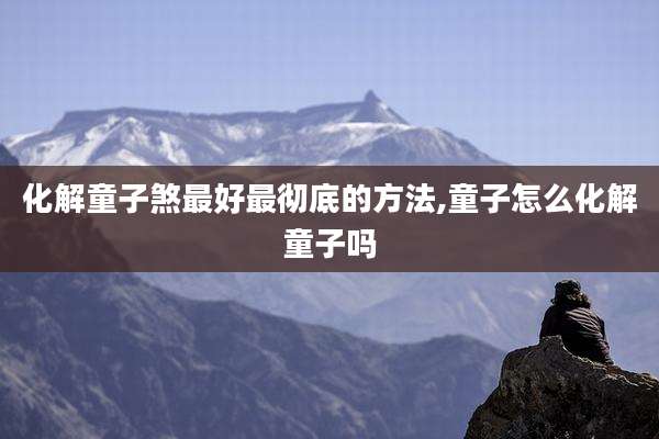 化解童子煞最好最彻底的方法,童子怎么化解童子吗