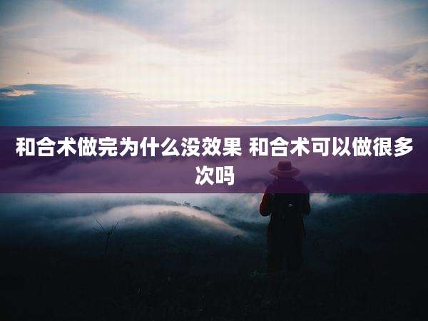 和合术做完为什么没效果 和合术可以做很多次吗
