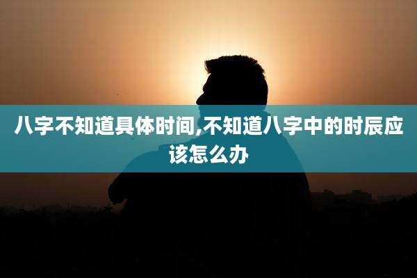 八字不知道具体时间,不知道八字中的时辰应该怎么办