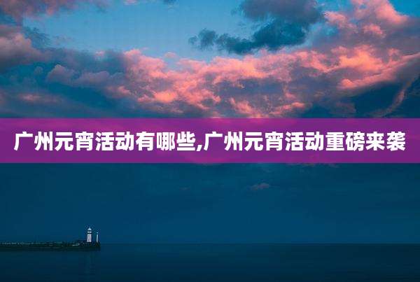 广州元宵活动有哪些,广州元宵活动重磅来袭