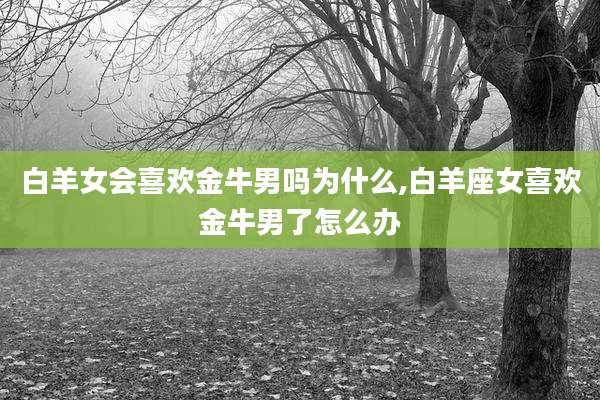 白羊女会喜欢金牛男吗为什么,白羊座女喜欢金牛男了怎么办