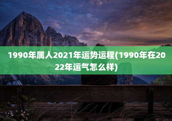 1990年属人2021年运势运程(1990年在2022年运气怎么样)