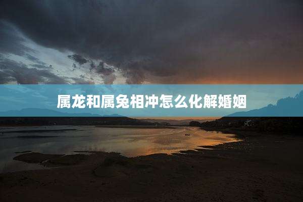 属龙和属兔相冲怎么化解婚姻