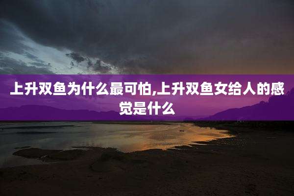 上升双鱼为什么最可怕,上升双鱼女给人的感觉是什么