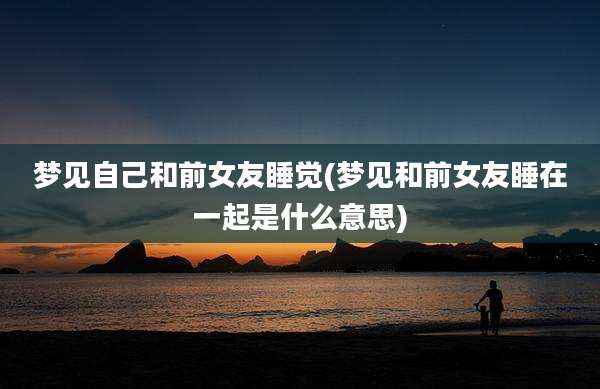 梦见自己和前女友睡觉(梦见和前女友睡在一起是什么意思)
