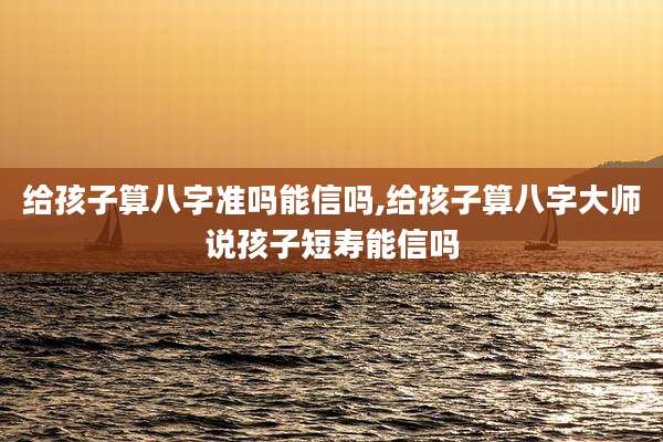 给孩子算八字准吗能信吗,给孩子算八字大师说孩子短寿能信吗