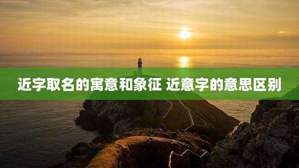 近字取名的寓意和象征 近意字的意思区别