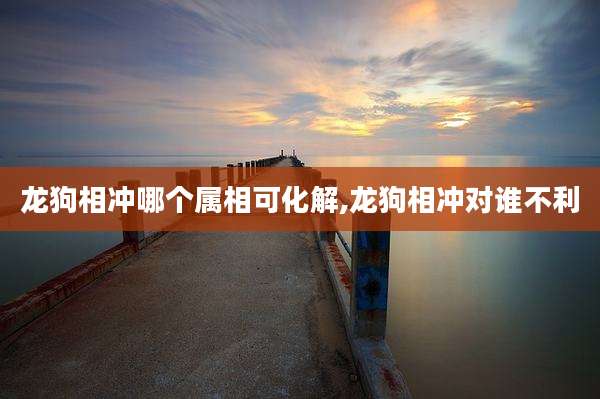 龙狗相冲哪个属相可化解,龙狗相冲对谁不利