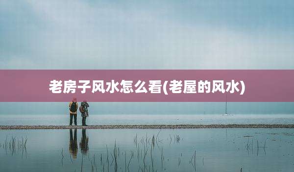 老房子风水怎么看(老屋的风水)