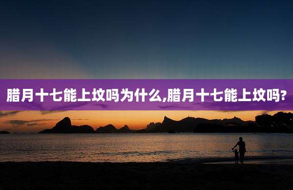 腊月十七能上坟吗为什么,腊月十七能上坟吗?