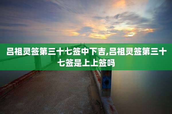 吕祖灵签第三十七签中下吉,吕祖灵签第三十七签是上上签吗