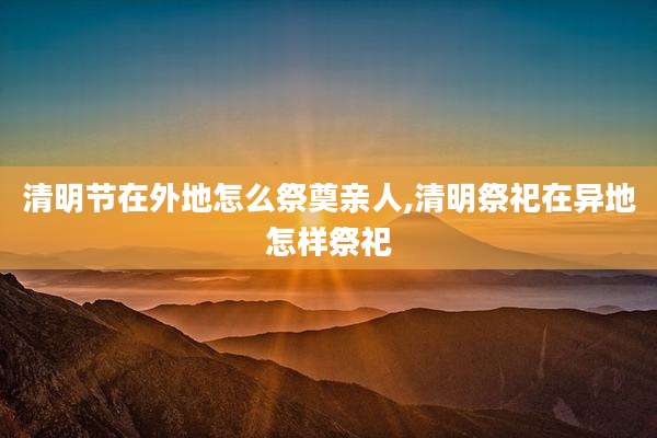 清明节在外地怎么祭奠亲人,清明祭祀在异地怎样祭祀