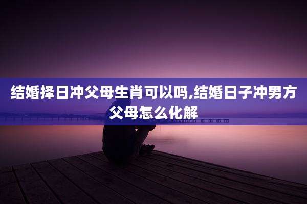 结婚择日冲父母生肖可以吗,结婚日子冲男方父母怎么化解