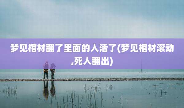 梦见棺材翻了里面的人活了(梦见棺材滚动,死人翻出)