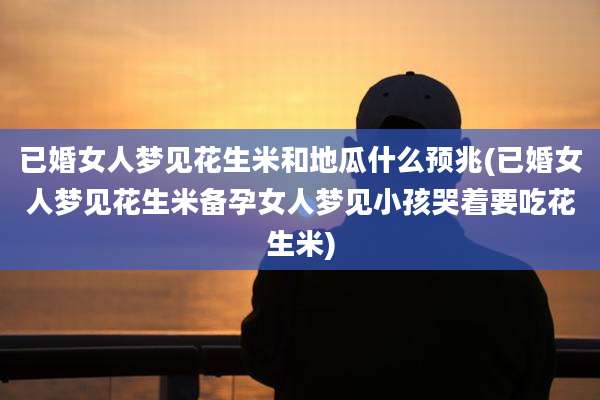 已婚女人梦见花生米和地瓜什么预兆(已婚女人梦见花生米备孕女人梦见小孩哭着要吃花生米)