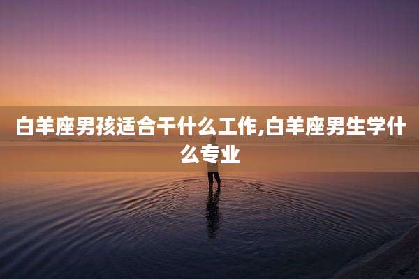 白羊座男孩适合干什么工作,白羊座男生学什么专业
