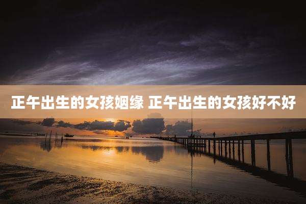 正午出生的女孩姻缘 正午出生的女孩好不好