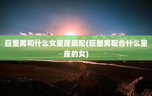 巨蟹男和什么女星座最配(巨蟹男配合什么星座的女)