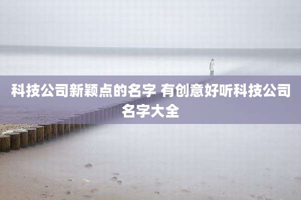科技公司新颖点的名字 有创意好听科技公司名字大全