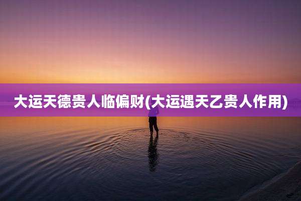 大运天德贵人临偏财(大运遇天乙贵人作用)