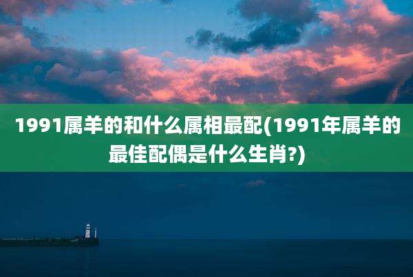 1991属羊的和什么属相最配(1991年属羊的最佳配偶是什么生肖?)