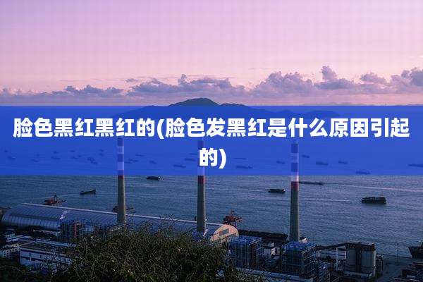 脸色黑红黑红的(脸色发黑红是什么原因引起的)