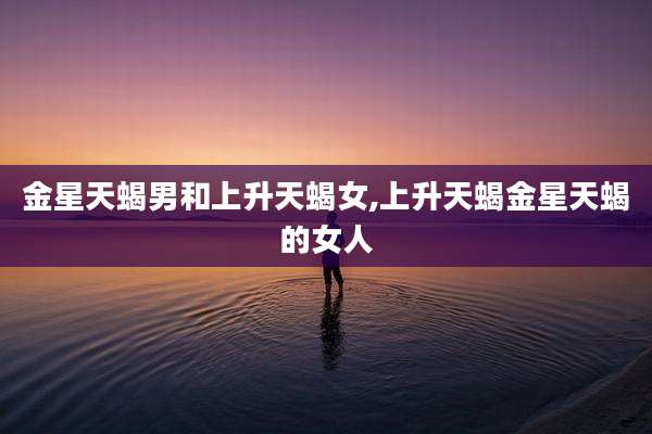 金星天蝎男和上升天蝎女,上升天蝎金星天蝎的女人