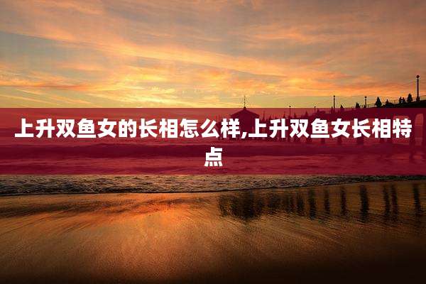 上升双鱼女的长相怎么样,上升双鱼女长相特点