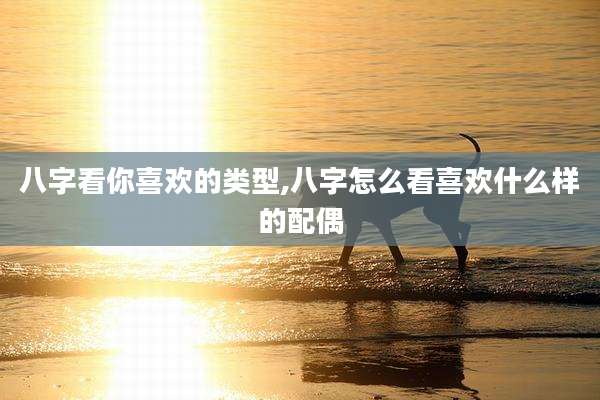八字看你喜欢的类型,八字怎么看喜欢什么样的配偶